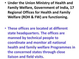 • Under the Union Ministry of Health and
Family Welfare, Government of India, 17
Regional Offices for Health and Family
Welfare (ROH & FW) are functioning.
• These offices are located at different
state headquarters. The offices are
manned by technical people to
coordinate and monitor all national
health and family welfare Programmes in
the concerned states through close
liaison and field visits.
 