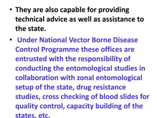 • They are also capable for providing
technical advice as well as assistance to
the state.
• Under National Vector Borne Disease
Control Programme these offices are
entrusted with the responsibility of
conducting the entomological studies in
collaboration with zonal entomological
setup of the state, drug resistance
studies, cross checking of blood slides for
quality control, capacity building of the
states, etc.
 