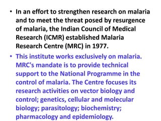 • In an effort to strengthen research on malaria
and to meet the threat posed by resurgence
of malaria, the Indian Council of Medical
Research (ICMR) established Malaria
Research Centre (MRC) in 1977.
• This institute works exclusively on malaria.
MRC's mandate is to provide technical
support to the National Programme in the
control of malaria. The Centre focuses its
research activities on vector biology and
control; genetics, cellular and molecular
biology; parasitology; biochemistry;
pharmacology and epidemiology.
 