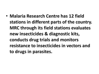 • Malaria Research Centre has 12 field
stations in different parts of the country.
MRC through its field stations evaluates
new insecticides & diagnostic kits,
conducts drug trials and monitors
resistance to insecticides in vectors and
to drugs in parasites.
 