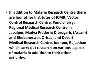 • In addition to Malaria Research Centre there
are four other Institutes of ICMR, Vector
Control Research Centre, Pondicherry;
Regional Medical Research Centre in
Jabalpur, Madya Pradesh; Dibrugarh, (Assam)
and Bhubaneswar, Orissa; and Desert
Medical Research Centre, Jodhpur, Rajasthan
which carry out research on various aspects
of malaria in addition to their other
activities.
 