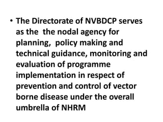 • The Directorate of NVBDCP serves
as the the nodal agency for
planning, policy making and
technical guidance, monitoring and
evaluation of programme
implementation in respect of
prevention and control of vector
borne disease under the overall
umbrella of NHRM
 