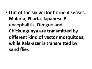 • Out of the six vector borne diseases,
Malaria, Filaria, Japanese B
encephalitis, Dengue and
Chickungunya are transmitted by
different kind of vector mosquitoes,
while Kala-azar is transmitted by
sand flies
 