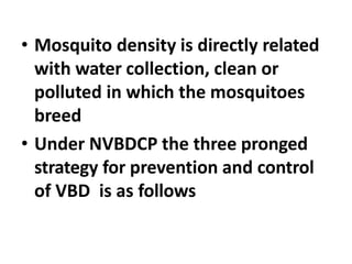 • Mosquito density is directly related
with water collection, clean or
polluted in which the mosquitoes
breed
• Under NVBDCP the three pronged
strategy for prevention and control
of VBD is as follows
 