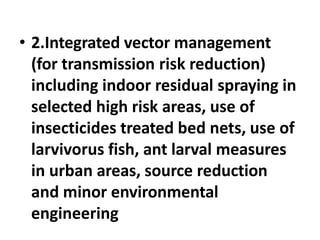 • 2.Integrated vector management
(for transmission risk reduction)
including indoor residual spraying in
selected high risk areas, use of
insecticides treated bed nets, use of
larvivorus fish, ant larval measures
in urban areas, source reduction
and minor environmental
engineering
 