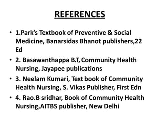 REFERENCES
• 1.Park’s Textbook of Preventive & Social
Medicine, Banarsidas Bhanot publishers,22
Ed
• 2. Basawanthappa B.T,Community Health
Nursing, Jayapee publications
• 3. Neelam Kumari, Text book of Community
Health Nursing, S. Vikas Publisher, First Edn
• 4. Rao.B sridhar, Book of Community Health
Nursing,AITBS publisher, New Delhi
 