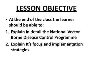 LESSON OBJECTIVE
• At the end of the class the learner
should be able to:
1. Explain in detail the National Vector
Borne Disease Control Programme
2. Explain It’s focus and implementation
strategies
 