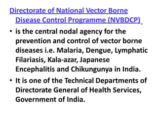 Directorate of National Vector Borne
Disease Control Programme (NVBDCP)
• is the central nodal agency for the
prevention and control of vector borne
diseases i.e. Malaria, Dengue, Lymphatic
Filariasis, Kala-azar, Japanese
Encephalitis and Chikungunya in India.
• It is one of the Technical Departments of
Directorate General of Health Services,
Government of India.
 