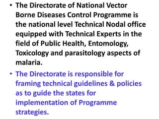 • The Directorate of National Vector
Borne Diseases Control Programme is
the national level Technical Nodal office
equipped with Technical Experts in the
field of Public Health, Entomology,
Toxicology and parasitology aspects of
malaria.
• The Directorate is responsible for
framing technical guidelines & policies
as to guide the states for
implementation of Programme
strategies.
 