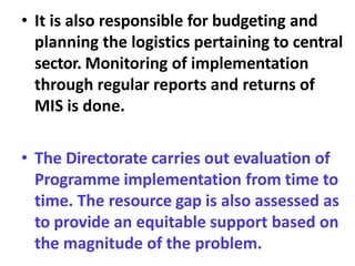 • It is also responsible for budgeting and
planning the logistics pertaining to central
sector. Monitoring of implementation
through regular reports and returns of
MIS is done.
• The Directorate carries out evaluation of
Programme implementation from time to
time. The resource gap is also assessed as
to provide an equitable support based on
the magnitude of the problem.
 