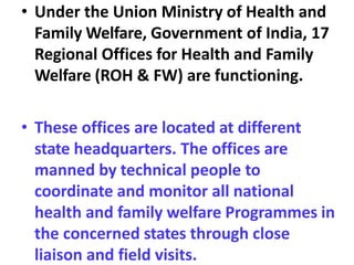• Under the Union Ministry of Health and
Family Welfare, Government of India, 17
Regional Offices for Health and Family
Welfare (ROH & FW) are functioning.
• These offices are located at different
state headquarters. The offices are
manned by technical people to
coordinate and monitor all national
health and family welfare Programmes in
the concerned states through close
liaison and field visits.
 