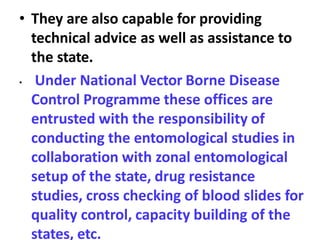 • They are also capable for providing
technical advice as well as assistance to
the state.
• Under National Vector Borne Disease
Control Programme these offices are
entrusted with the responsibility of
conducting the entomological studies in
collaboration with zonal entomological
setup of the state, drug resistance
studies, cross checking of blood slides for
quality control, capacity building of the
states, etc.
 