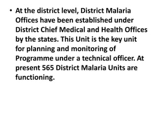 • At the district level, District Malaria
Offices have been established under
District Chief Medical and Health Offices
by the states. This Unit is the key unit
for planning and monitoring of
Programme under a technical officer. At
present 565 District Malaria Units are
functioning.
 