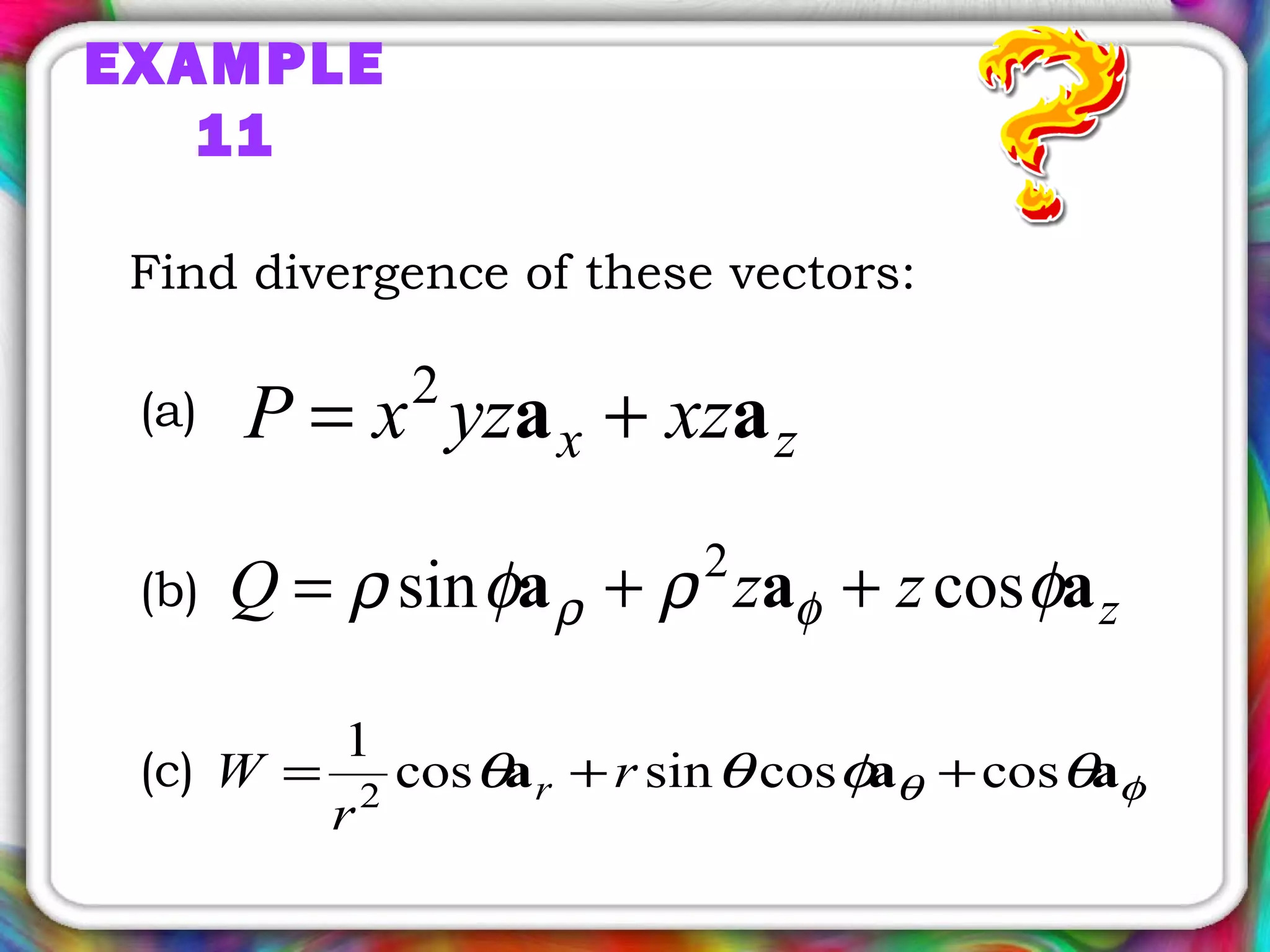 EXAMPLE
11
Find divergence of these vectors:
zx xzyzxP aa += 2
zzzQ aaa φρφρ φρ cossin 2
++=
φθ θφθθ aaa coscossincos
1
2
++= r
r
W r
(a)
(b)
(c)
 