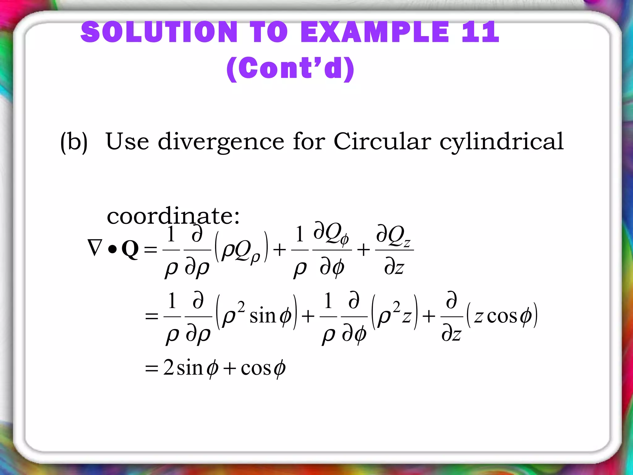 (b) Use divergence for Circular cylindrical
coordinate:
( )
( ) ( ) ( )
φφ
φρ
φρ
φρ
ρρ
φρ
ρ
ρρ
φ
ρ
cossin2
cos
1
sin
1
11
22
+=
∂
∂
+
∂
∂
+
∂
∂
=
∂
∂
+
∂
∂
+
∂
∂
=•∇ Q
z
z
z
z
QQ
Q z
SOLUTION TO EXAMPLE 11
(Cont’d)
 