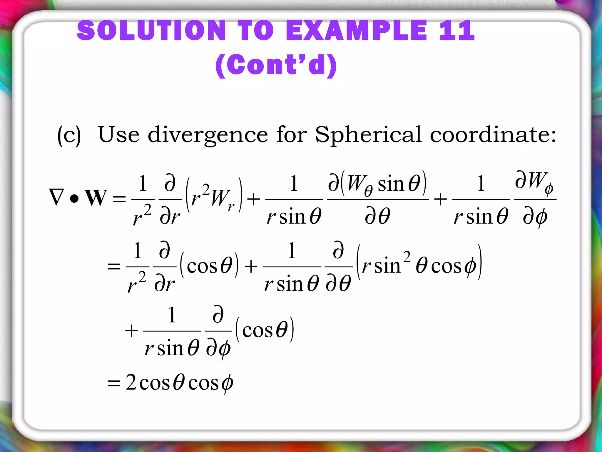 SOLUTION TO EXAMPLE 11
(Cont’d)
(c) Use divergence for Spherical coordinate:
( ) ( )
( ) ( )
( )
φθ
θ
φθ
φθ
θθ
θ
φθθ
θ
θ
φθ
coscos2
cos
sin
1
cossin
sin
1
cos
1
sin
1sin
sin
11
2
2
2
2
=
∂
∂
+
∂
∂
+
∂
∂
=
∂
∂
+
∂
∂
+
∂
∂
=•∇ W
r
r
rrr
W
r
W
r
Wr
rr
r
 