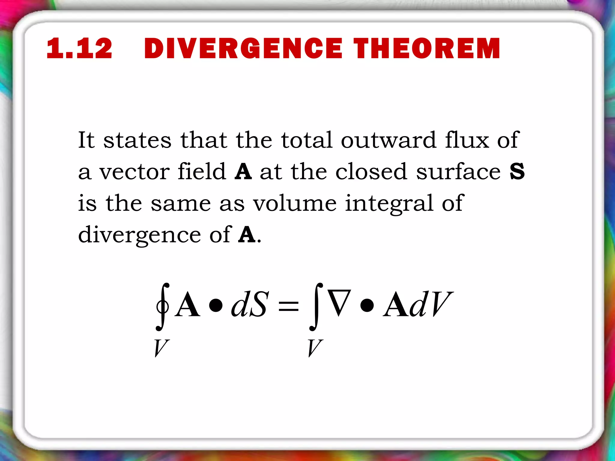 It states that the total outward flux of
a vector field A at the closed surface S
is the same as volume integral of
divergence of A.
∫∫ •∇=•
VV
dVdS AA
1.12 DIVERGENCE THEOREM
 
