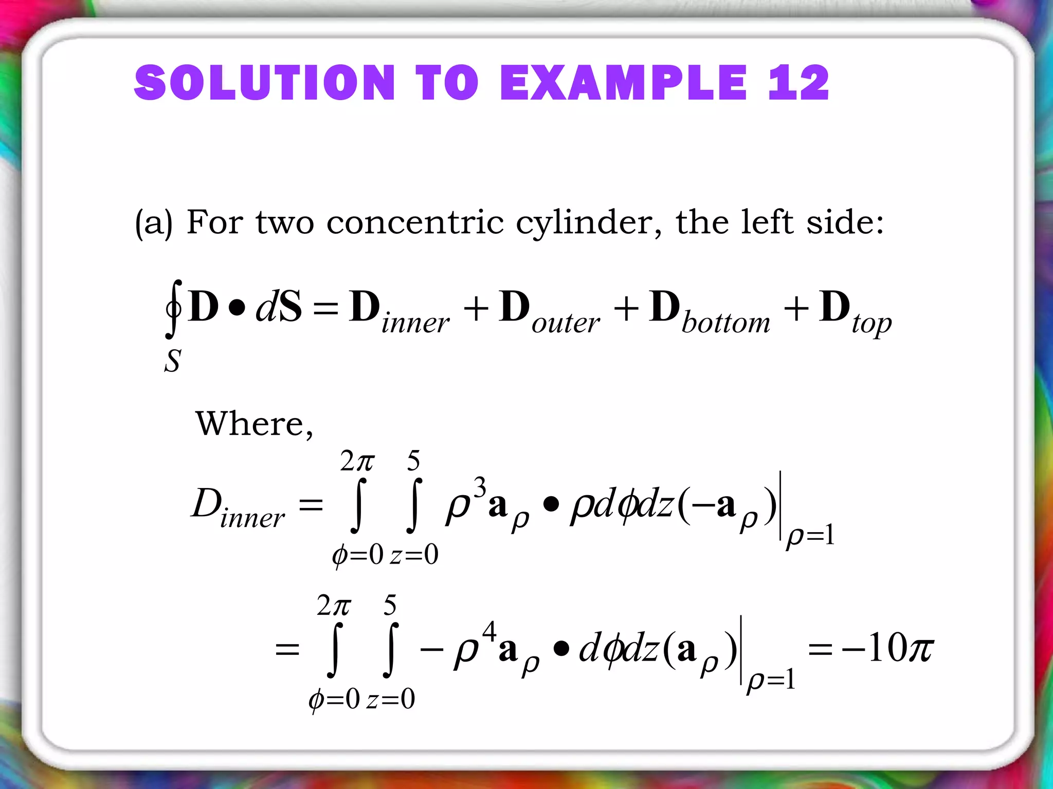 SOLUTION TO EXAMPLE 12
(a) For two concentric cylinder, the left side:
topbottomouterinner
S
d DDDDSD +++=•∫
Where,
πφρ
φρρ
π
φ
ρ
ρρ
π
φ
ρ
ρρ
10)(
)(
2
0
5
0
1
4
2
0
5
0
1
3
−=•−=
−•=
∫ ∫
∫ ∫
= =
=
= =
=
z
z
inner
dzd
dzdD
aa
aa
 