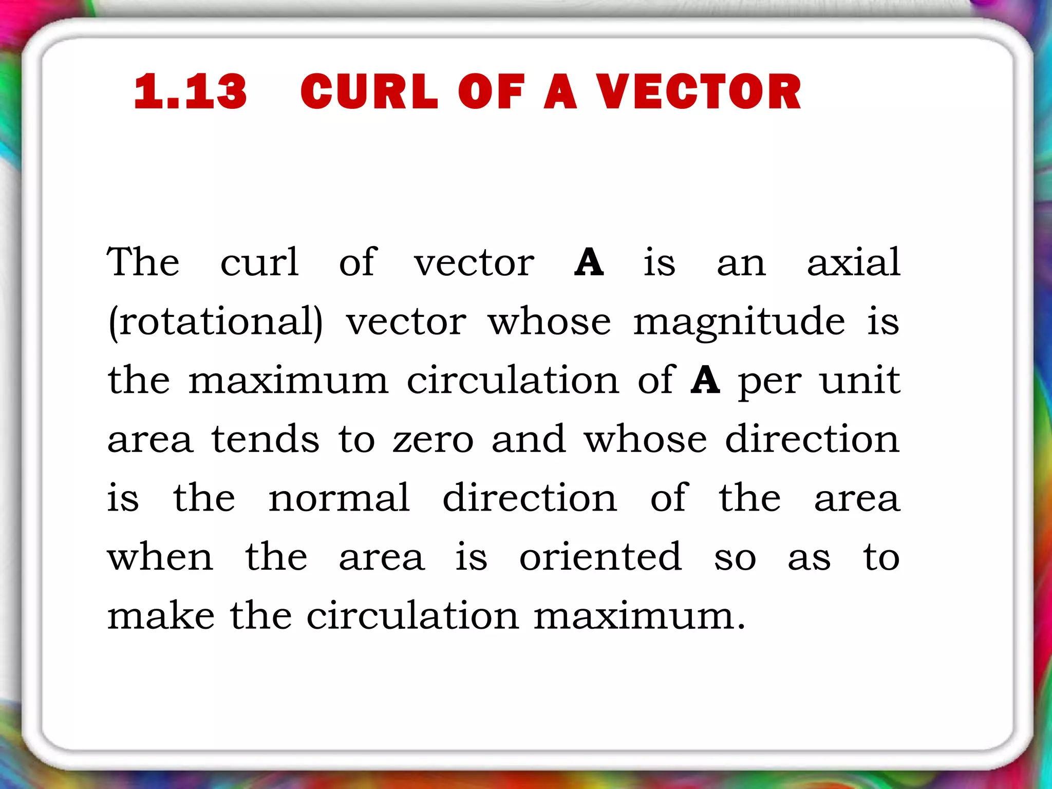 1.13 CURL OF A VECTOR
The curl of vector A is an axial
(rotational) vector whose magnitude is
the maximum circulation of A per unit
area tends to zero and whose direction
is the normal direction of the area
when the area is oriented so as to
make the circulation maximum.
 