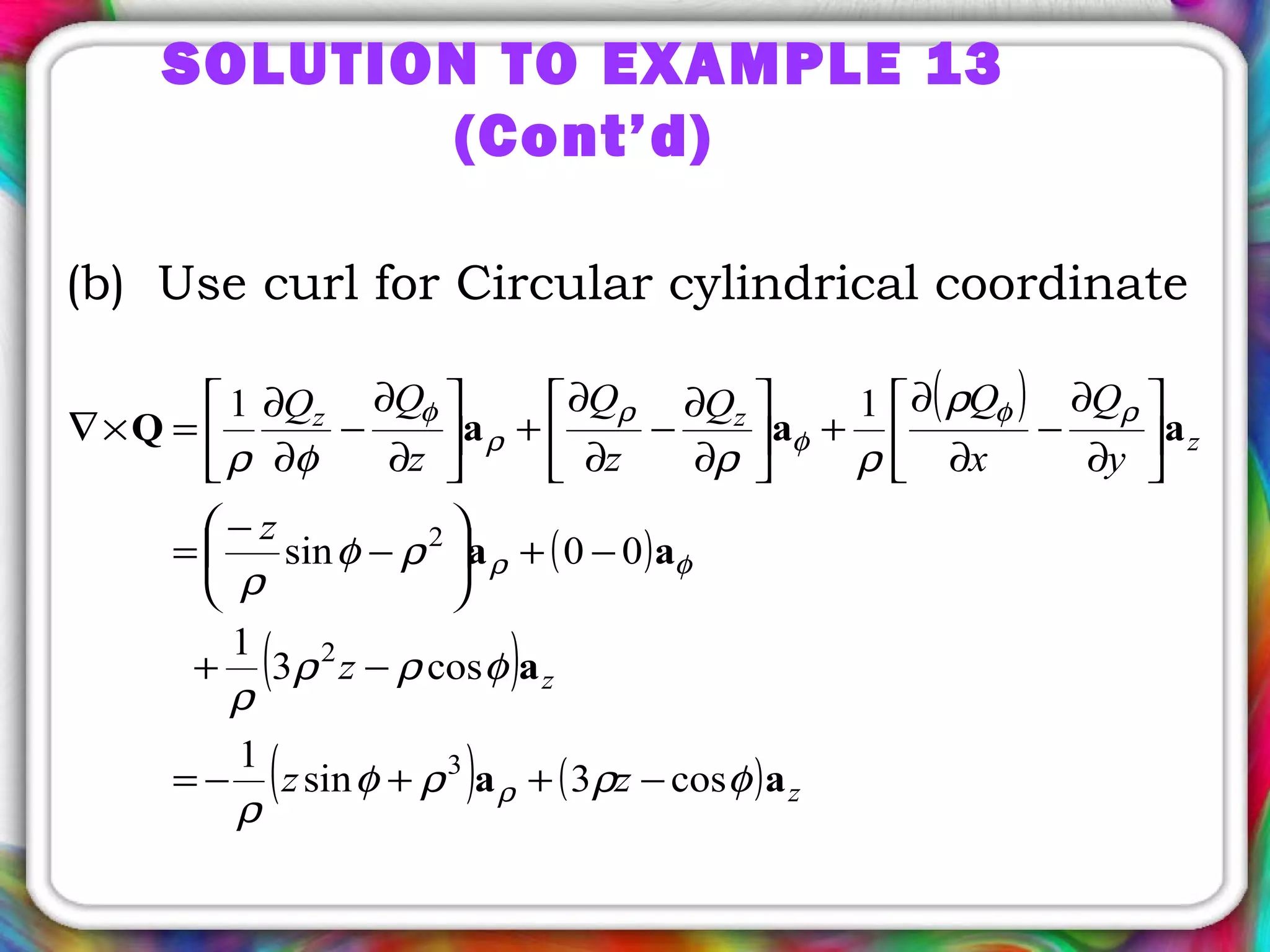 (b) Use curl for Circular cylindrical coordinate
( )
( )
( )
( ) ( ) z
z
z
zz
zz
z
z
y
Q
x
QQ
z
Q
z
QQ
aa
a
aa
aaaQ
φρρφ
ρ
φρρ
ρ
ρφ
ρ
ρ
ρρφρ
ρ
φρ
ρφ
φ
ρ
ρ
φ
cos3sin
1
cos3
1
00sin
11
3
2
2
−++−=
−+
−+





−
−
=






∂
∂
−
∂
∂
+





∂
∂
−
∂
∂
+





∂
∂
−
∂
∂
=×∇
SOLUTION TO EXAMPLE 13
(Cont’d)
 