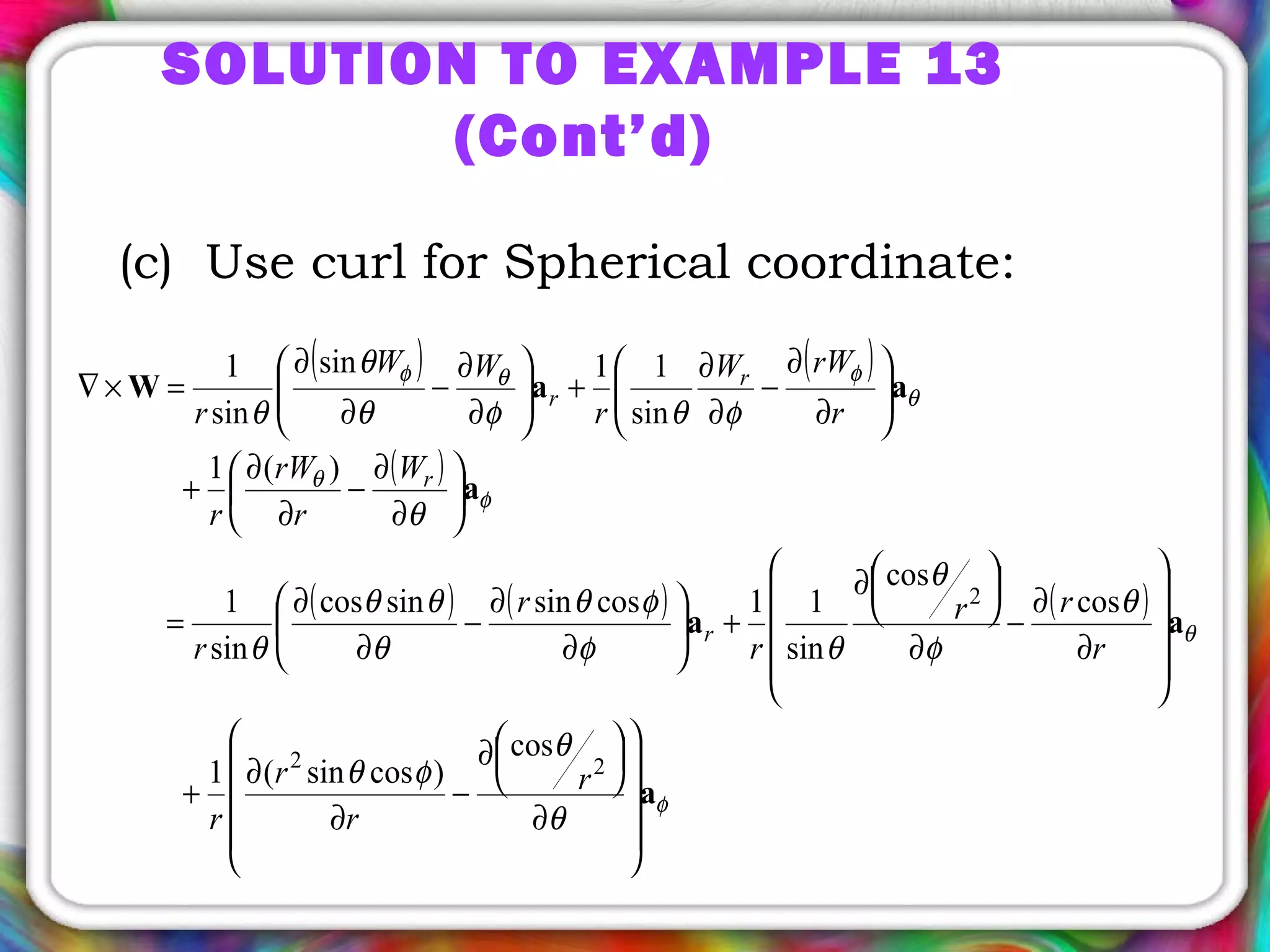 (c) Use curl for Spherical coordinate:
( ) ( )
( )
( ) ( ) ( )
φ
θ
φ
θ
θ
φθφ
θ
θ
φθ
θ
φ
θ
θφ
φθ
θ
θθ
θ
θ
φθφθ
θ
θ
a
aa
a
aaW










∂




∂
−
∂
∂
+










∂
∂
−
∂




∂
+





∂
∂
−
∂
∂
=






∂
∂
−
∂
∂
+






∂
∂
−
∂
∂
+





∂
∂
−
∂
∂
=×∇
22
2
cos
)cossin(1
cos
cos
sin
11cossinsincos
sin
1
)(1
sin
11sin
sin
1
r
r
r
r
r
rr
r
r
r
W
r
rW
r
r
rWW
r
WW
r
r
r
r
r
SOLUTION TO EXAMPLE 13
(Cont’d)
 