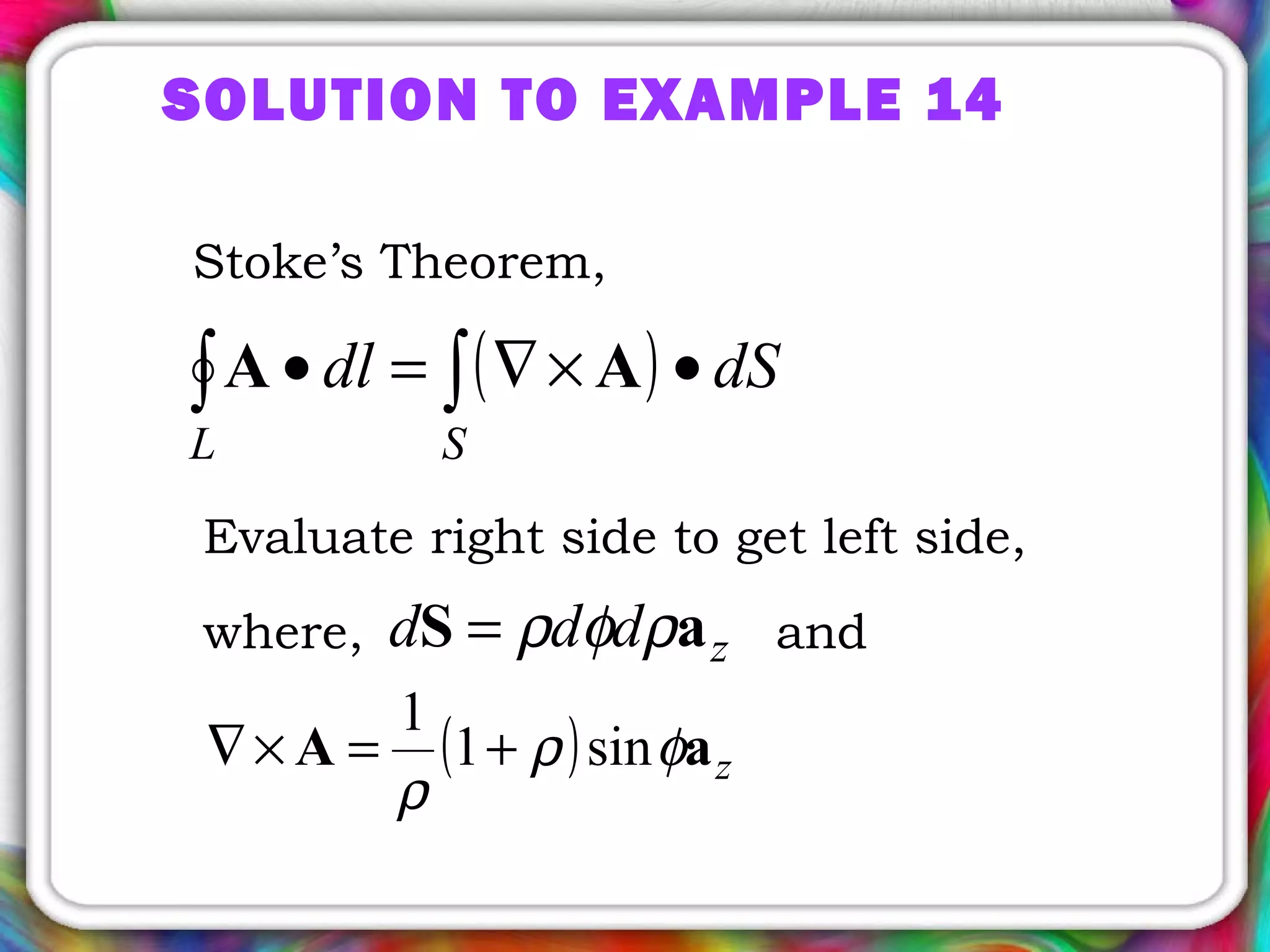 SOLUTION TO EXAMPLE 14
Stoke’s Theorem,
( )∫∫ •×∇=•
SL
dSdl AA
where, andzddd aS ρφρ=
Evaluate right side to get left side,
( ) zaA φρ
ρ
sin1
1
+=×∇
 