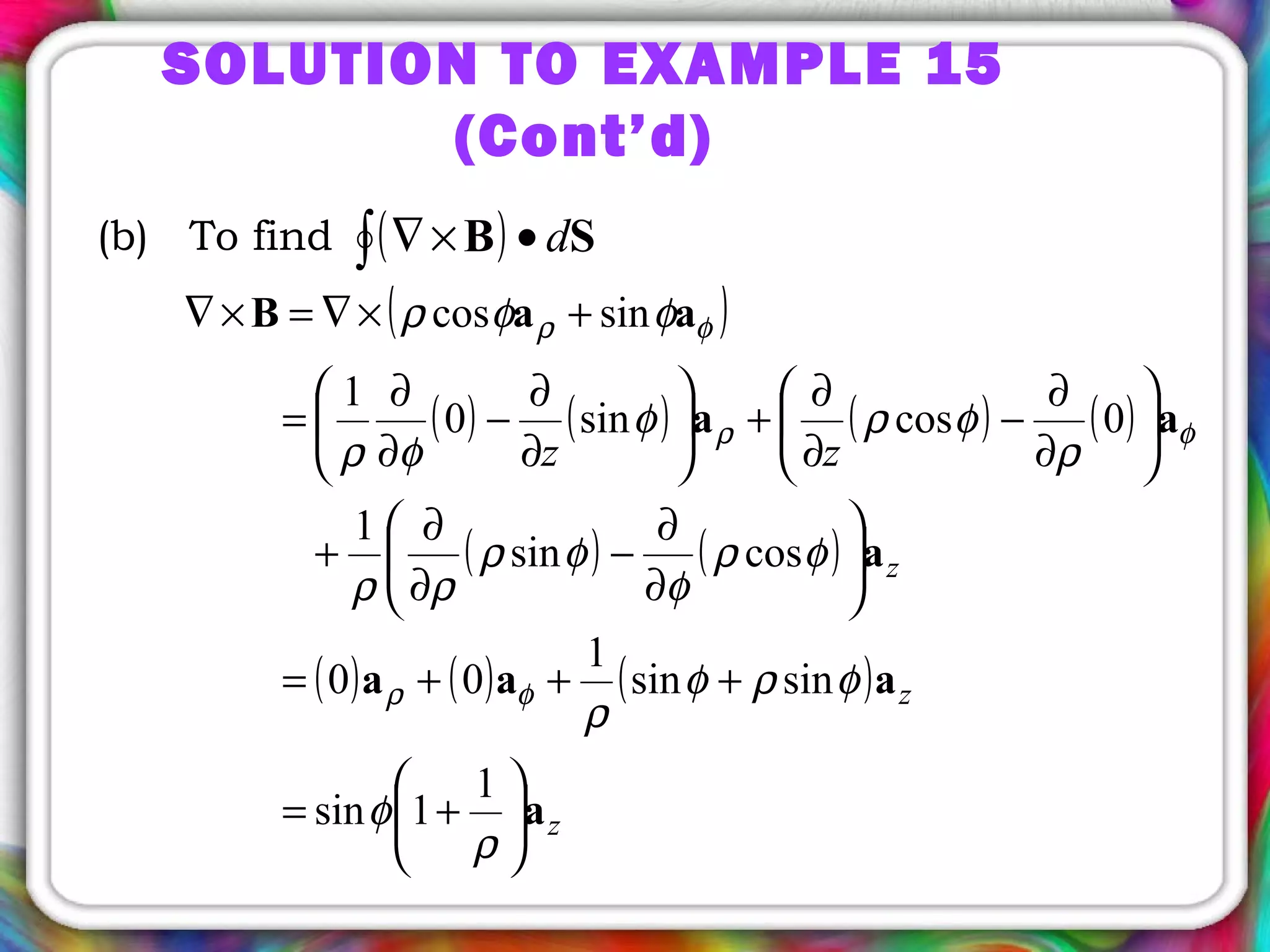 SOLUTION TO EXAMPLE 15
(Cont’d)
(b) To find ( )∫ •×∇ SB d
( )
( ) ( ) ( ) ( )
( ) ( )
( ) ( ) ( )
z
z
z
zz
a
aaa
a
aa
aaB






+=
+++=






∂
∂
−
∂
∂
+






∂
∂
−
∂
∂
+





∂
∂
−
∂
∂
=
+×∇=×∇
ρ
φ
φρφ
ρ
φρ
φ
φρ
ρρ
ρ
φρφ
φρ
φφρ
φρ
φρ
φρ
1
1sin
sinsin
1
00
cossin
1
0cossin0
1
sincos
 