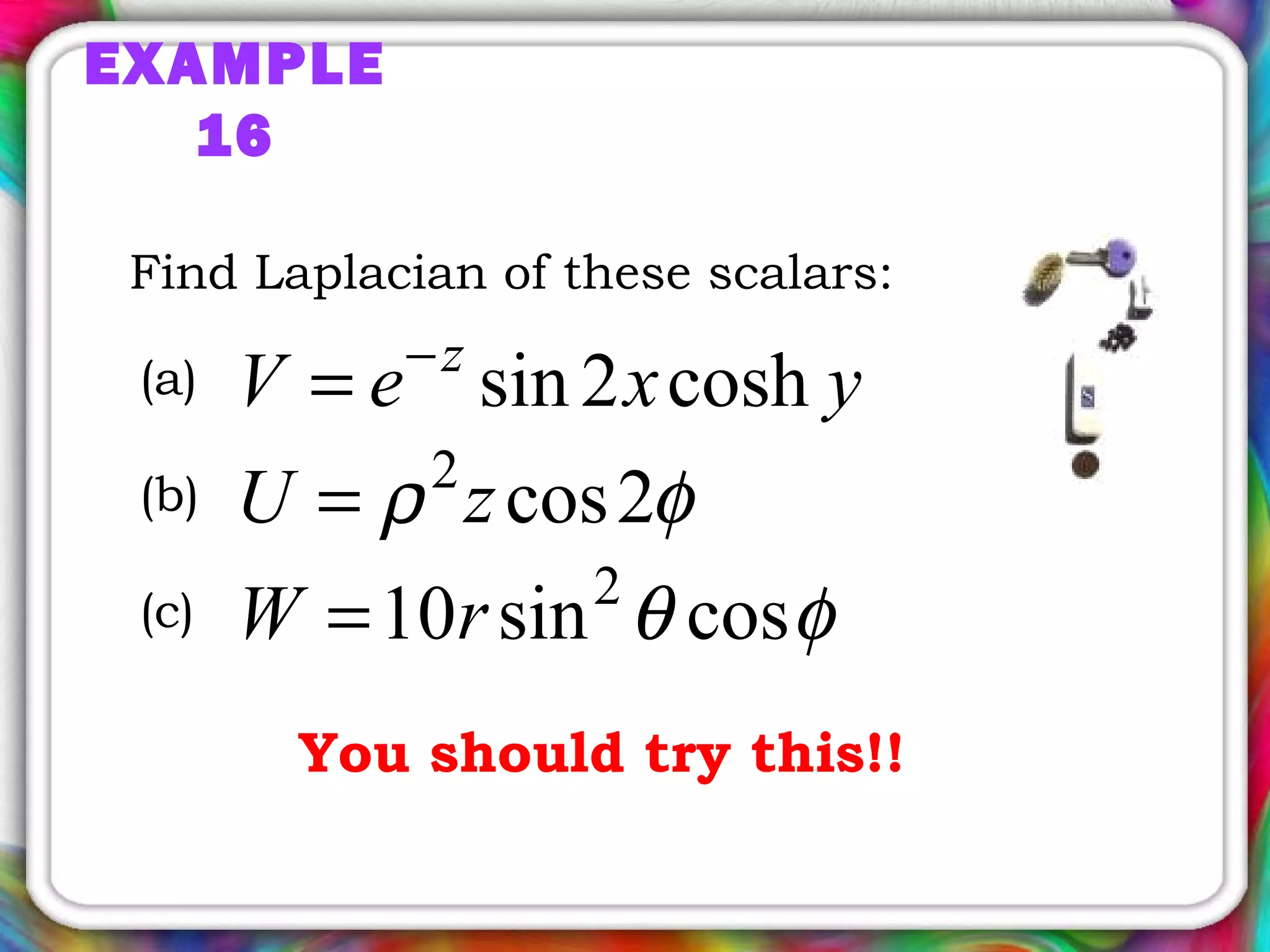 EXAMPLE
16
Find Laplacian of these scalars:
yxeV z
cosh2sin−
=
φρ 2cos2
zU =
φθ cossin10 2
rW =
(a)
(b)
(c)
You should try this!!
 