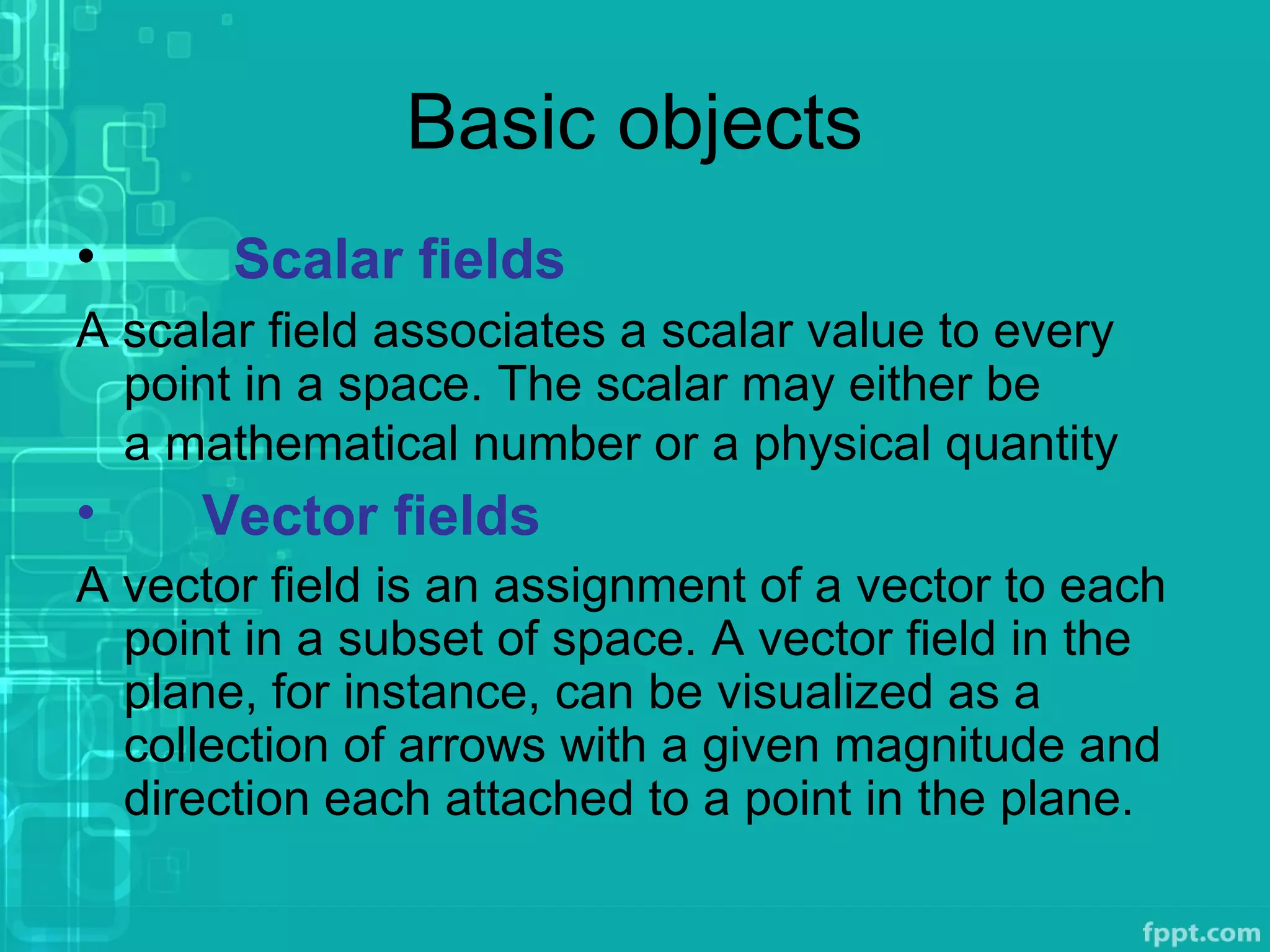 Basic objects
• Scalar fields
A scalar field associates a scalar value to every
point in a space. The scalar may either be
a mathematical number or a physical quantity
• Vector fields
A vector field is an assignment of a vector to each
point in a subset of space. A vector field in the
plane, for instance, can be visualized as a
collection of arrows with a given magnitude and
direction each attached to a point in the plane.