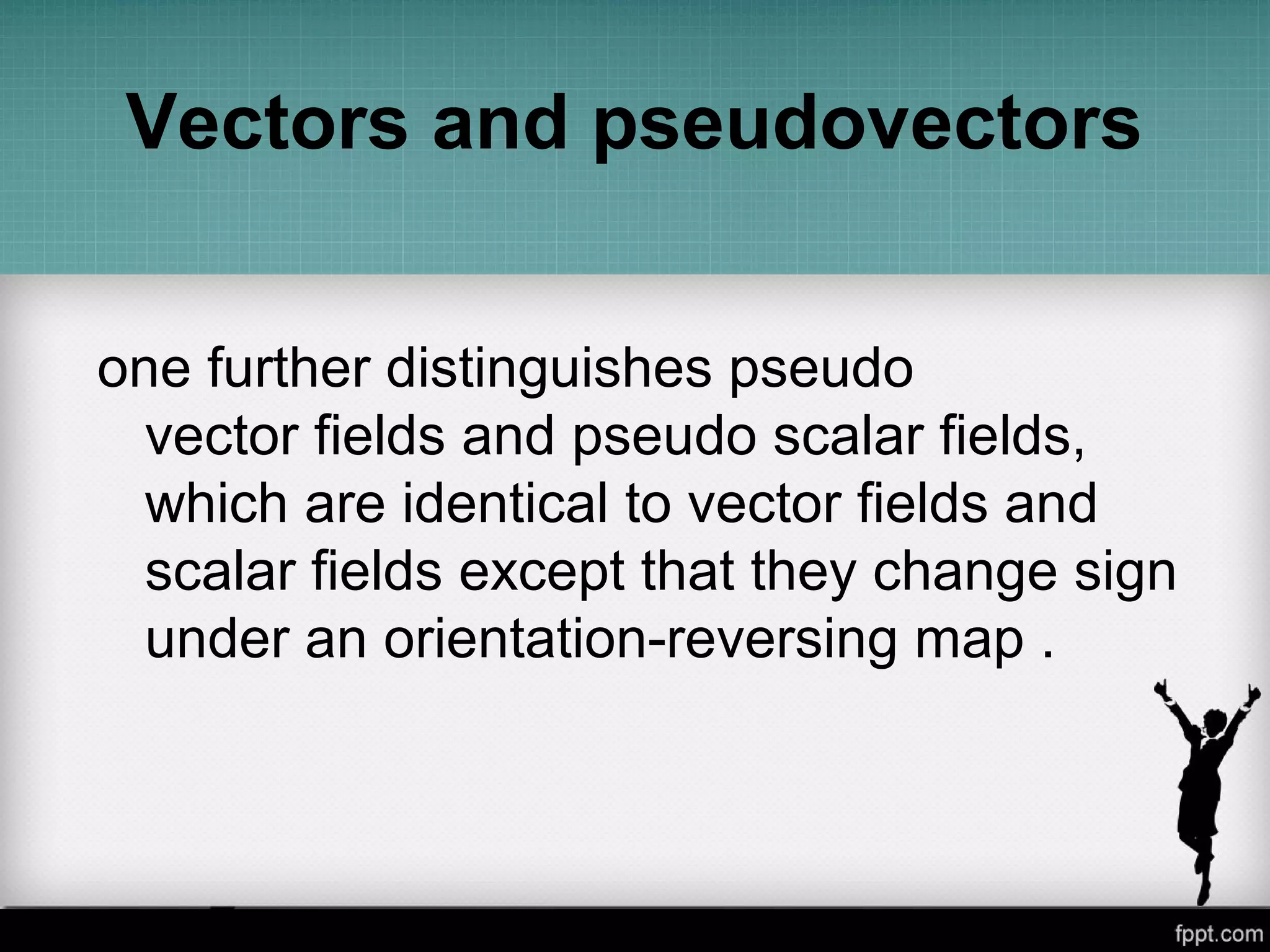 Vectors and pseudovectors
one further distinguishes pseudo
vector fields and pseudo scalar fields,
which are identical to vector fields and
scalar fields except that they change sign
under an orientation-reversing map .