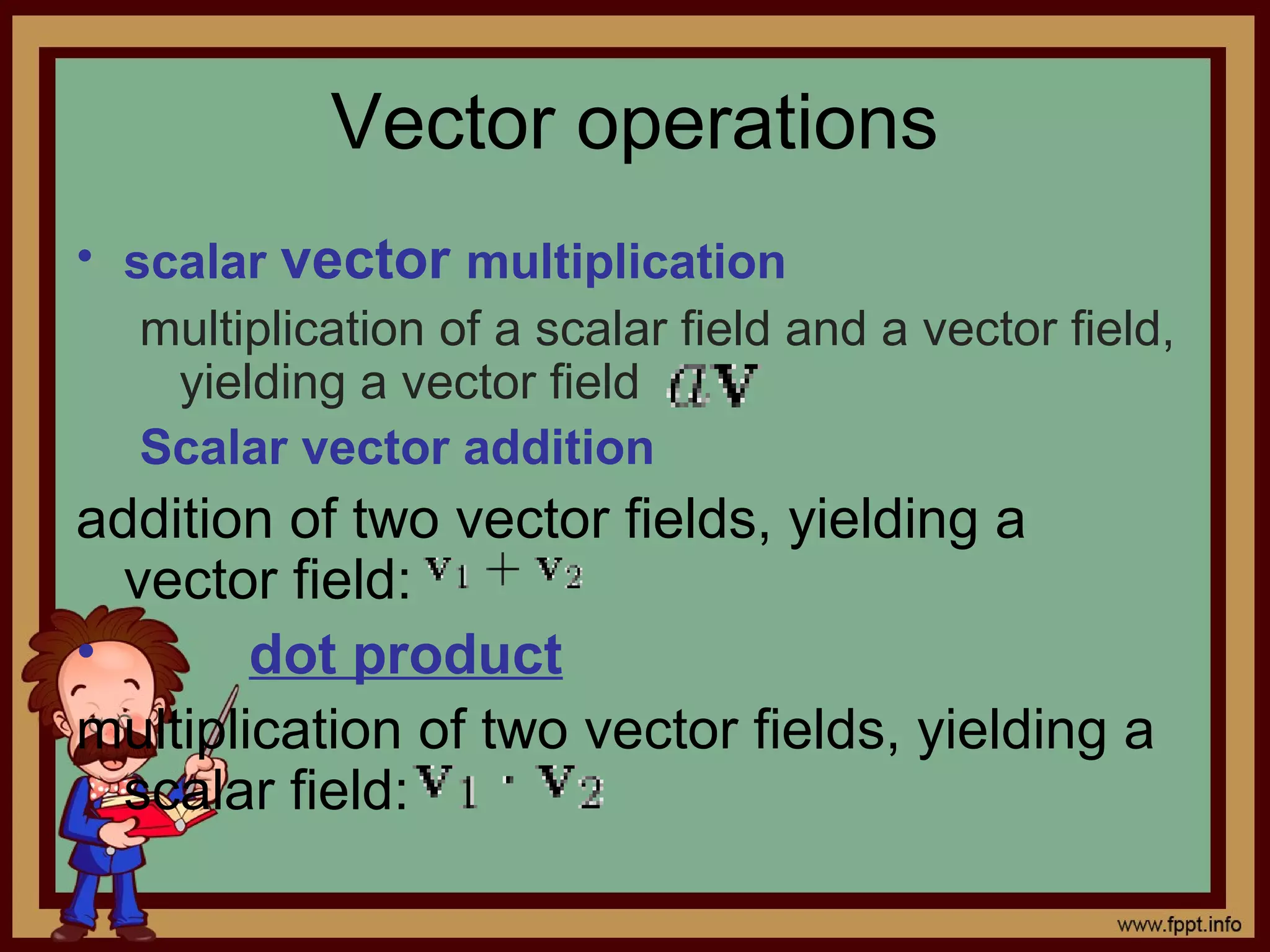 Vector operations
• scalar vector multiplication
multiplication of a scalar field and a vector field,
yielding a vector field
Scalar vector addition
addition of two vector fields, yielding a
vector field:
• dot product
multiplication of two vector fields, yielding a
scalar field: