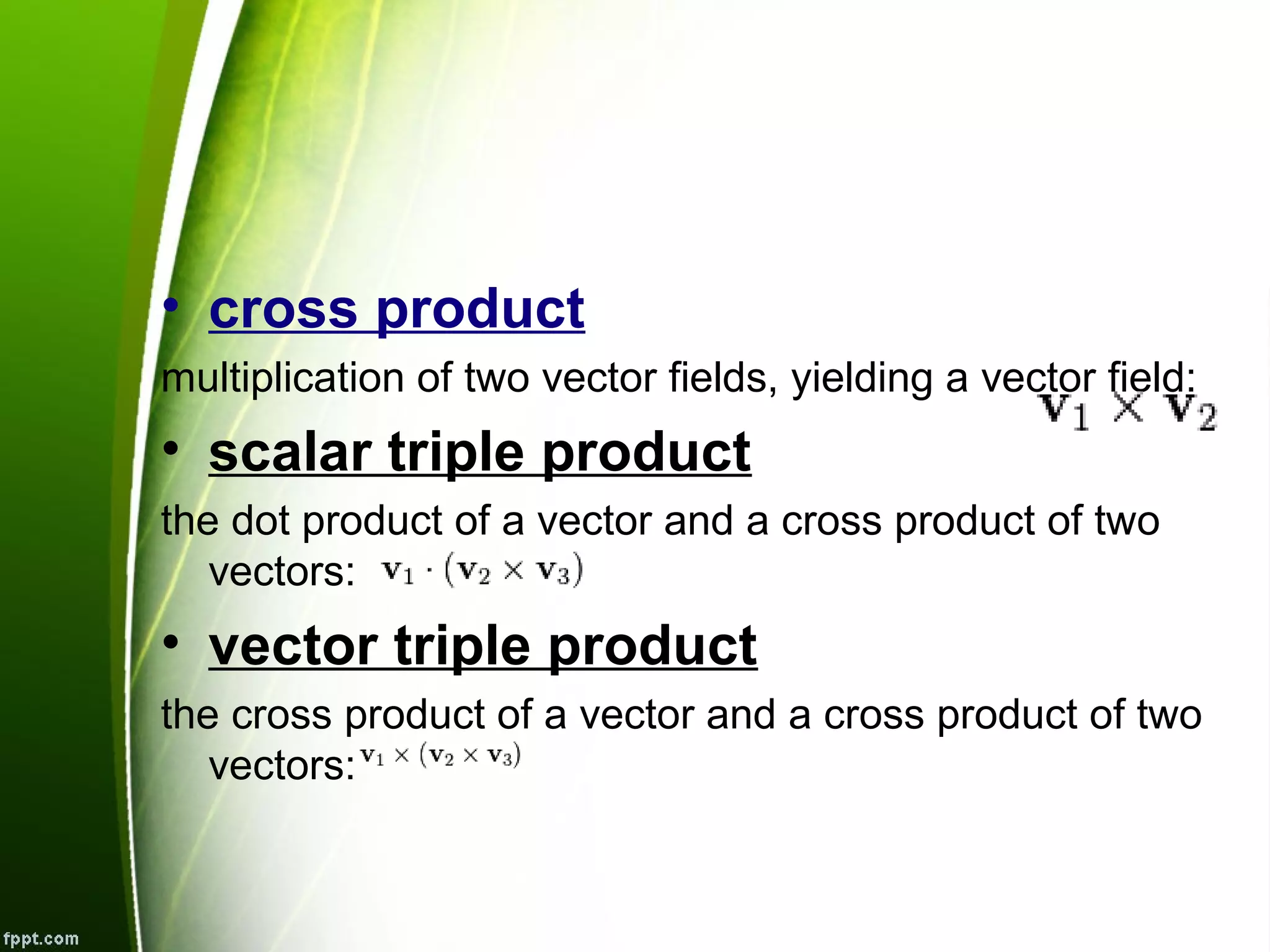 • cross product
multiplication of two vector fields, yielding a vector field:
• scalar triple product
the dot product of a vector and a cross product of two
vectors:
• vector triple product
the cross product of a vector and a cross product of two
vectors: