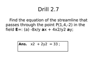 Drill 2.7
Find the equation of the streamline that
passes through the point P(1,4,-2) in the
field E=: (a) -8x/y ax + 4x2/y2 ay;
Ans. x2 + 2y2 = 33 ;
 