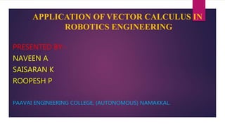APPLICATION OF VECTOR CALCULUS IN
ROBOTICS ENGINEERING
PRESENTED BY:-
NAVEEN A
SAISARAN K
ROOPESH P
PAAVAI ENGINEERING COLLEGE, (AUTONOMOUS) NAMAKKAL.
 
