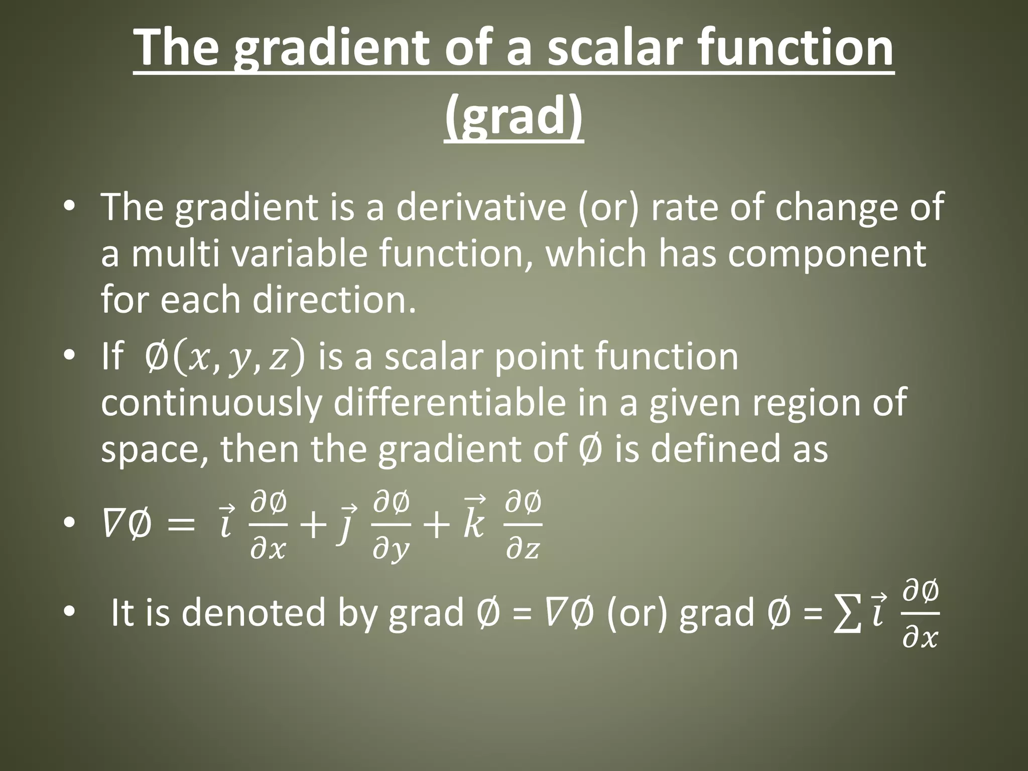 The gradient of a scalar function
(grad)
• The gradient is a derivative (or) rate of change of
a multi variable function, which has component
for each direction.
• If ∅ 𝑥, 𝑦, 𝑧 is a scalar point function
continuously differentiable in a given region of
space, then the gradient of ∅ is defined as
• 𝛻∅ = 𝑖
𝜕∅
𝜕𝑥
+ 𝑗
𝜕∅
𝜕𝑦
+ 𝑘
𝜕∅
𝜕𝑧
• It is denoted by grad ∅ = 𝛻∅ (or) grad ∅ = 𝑖
𝜕∅
𝜕𝑥
 