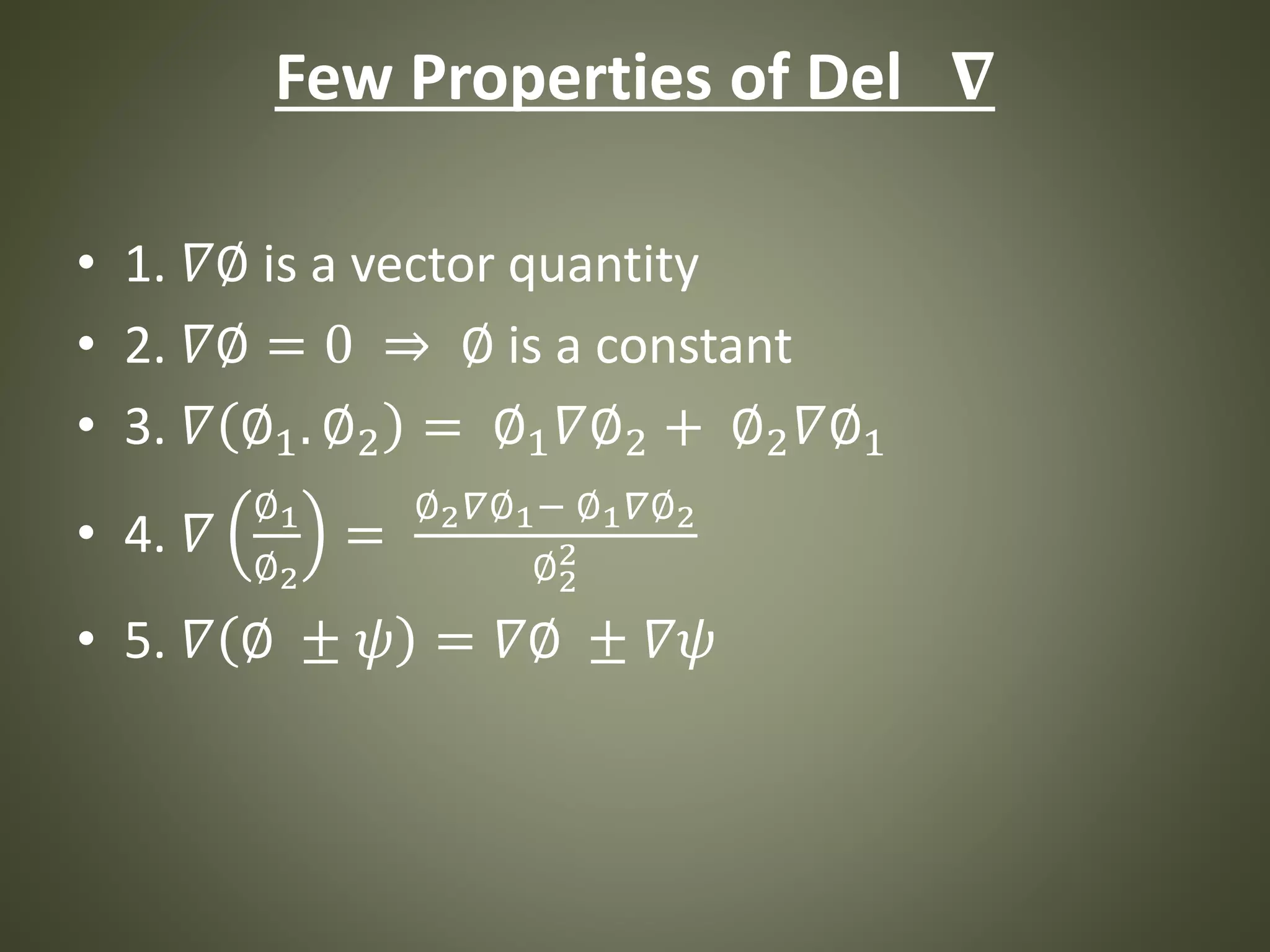 Few Properties of Del 𝛁
• 1. 𝛻∅ is a vector quantity
• 2. 𝛻∅ = 0 ⇒ ∅ is a constant
• 3. 𝛻 ∅1. ∅2 = ∅1 𝛻∅2 + ∅2 𝛻∅1
• 4. 𝛻
∅1
∅2
=
∅2 𝛻∅1− ∅1 𝛻∅2
∅2
2
• 5. 𝛻 ∅ ± 𝜓 = 𝛻∅ ± 𝛻𝜓
 