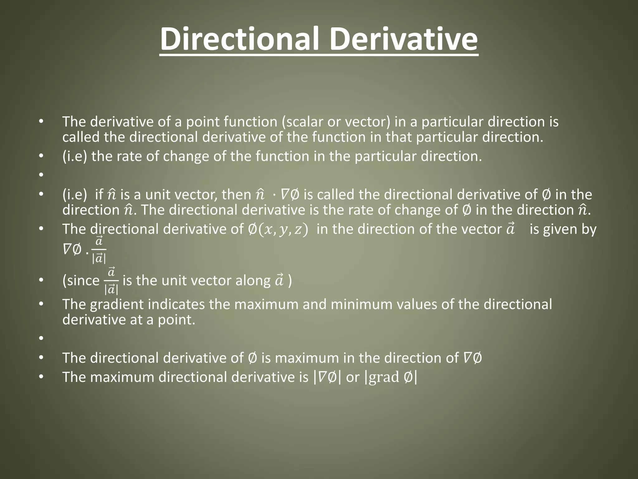Directional Derivative
• The derivative of a point function (scalar or vector) in a particular direction is
called the directional derivative of the function in that particular direction.
• (i.e) the rate of change of the function in the particular direction.
•
• (i.e) if 𝑛 is a unit vector, then 𝑛 · 𝛻∅ is called the directional derivative of ∅ in the
direction 𝑛. The directional derivative is the rate of change of ∅ in the direction 𝑛.
• The directional derivative of ∅(𝑥, 𝑦, 𝑧) in the direction of the vector 𝑎 is given by
𝛻∅ .
𝑎
𝑎
• (since
𝑎
𝑎
is the unit vector along 𝑎 )
• The gradient indicates the maximum and minimum values of the directional
derivative at a point.
•
• The directional derivative of ∅ is maximum in the direction of 𝛻∅
• The maximum directional derivative is 𝛻∅ or grad ∅
 