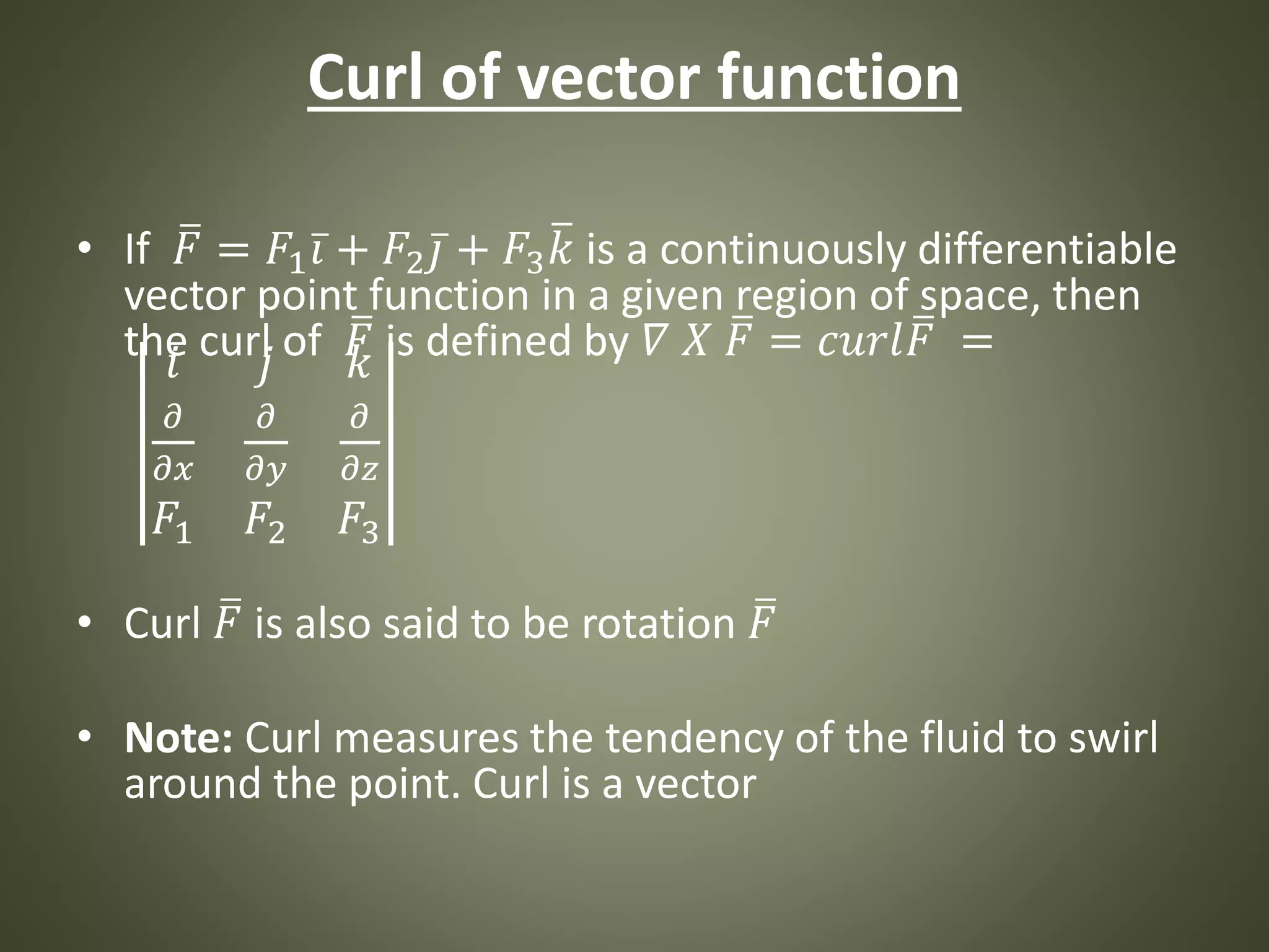 Curl of vector function
• If 𝐹 = 𝐹1 𝑖 + 𝐹2 𝑗 + 𝐹3 𝑘 is a continuously differentiable
vector point function in a given region of space, then
the curl of 𝐹 is defined by 𝛻 𝑋 𝐹 = 𝑐𝑢𝑟𝑙 𝐹 =𝑖 𝑗 𝑘
𝜕
𝜕𝑥
𝜕
𝜕𝑦
𝜕
𝜕𝑧
𝐹1 𝐹2 𝐹3
• Curl 𝐹 is also said to be rotation 𝐹
• Note: Curl measures the tendency of the fluid to swirl
around the point. Curl is a vector
 