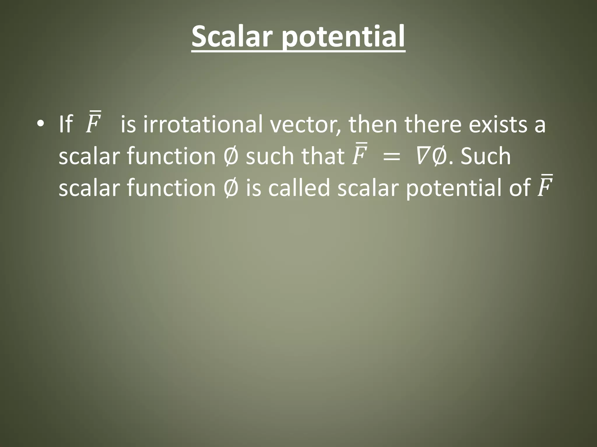 Scalar potential
• If 𝐹 is irrotational vector, then there exists a
scalar function ∅ such that 𝐹 = 𝛻∅. Such
scalar function ∅ is called scalar potential of 𝐹
 