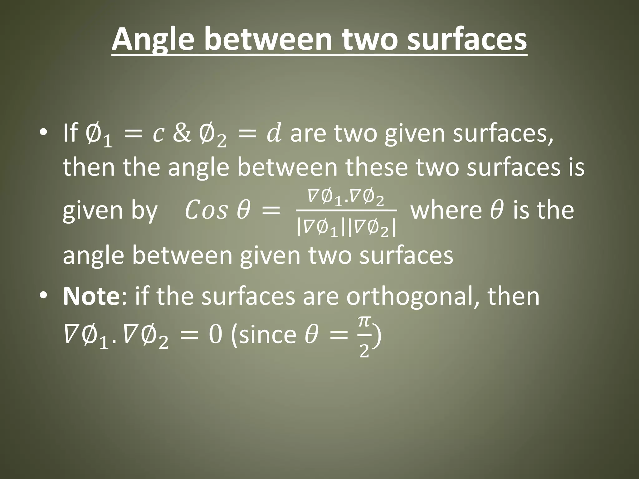 Angle between two surfaces
• If ∅1 = 𝑐 & ∅2 = 𝑑 are two given surfaces,
then the angle between these two surfaces is
given by 𝐶𝑜𝑠 𝜃 =
𝛻∅1.𝛻∅2
𝛻∅1 |𝛻∅2|
where 𝜃 is the
angle between given two surfaces
• Note: if the surfaces are orthogonal, then
𝛻∅1. 𝛻∅2 = 0 (since 𝜃 =
𝜋
2
)
 