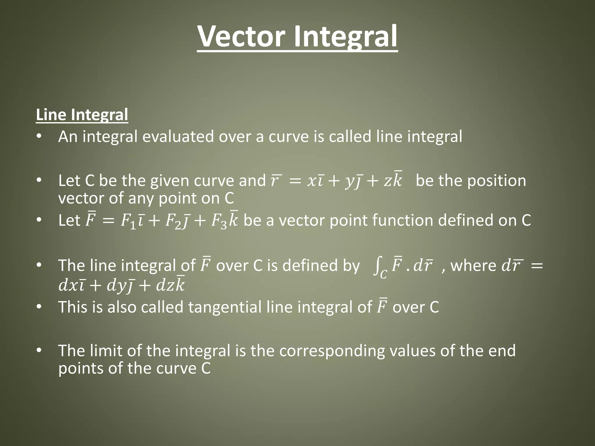 Vector Integral
Line Integral
• An integral evaluated over a curve is called line integral
• Let C be the given curve and 𝑟 = 𝑥 𝑖 + 𝑦 𝑗 + 𝑧 𝑘 be the position
vector of any point on C
• Let 𝐹 = 𝐹1 𝑖 + 𝐹2 𝑗 + 𝐹3 𝑘 be a vector point function defined on C
• The line integral of 𝐹 over C is defined by 𝐶
𝐹 . 𝑑 𝑟 , where 𝑑 𝑟 =
𝑑𝑥 𝑖 + 𝑑𝑦 𝑗 + 𝑑𝑧 𝑘
• This is also called tangential line integral of 𝐹 over C
• The limit of the integral is the corresponding values of the end
points of the curve C
 