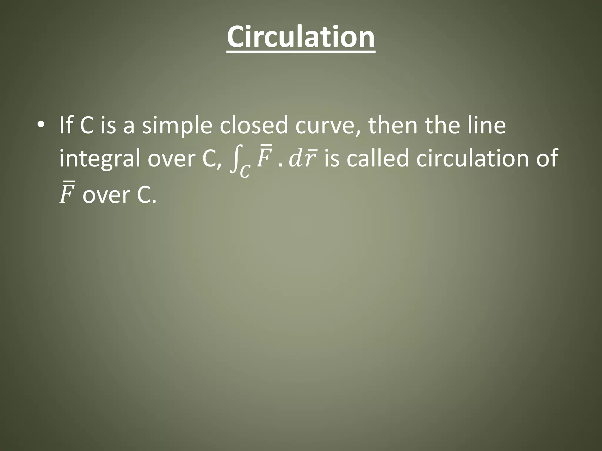 Circulation
• If C is a simple closed curve, then the line
integral over C, 𝐶
𝐹 . 𝑑 𝑟 is called circulation of
𝐹 over C.
 