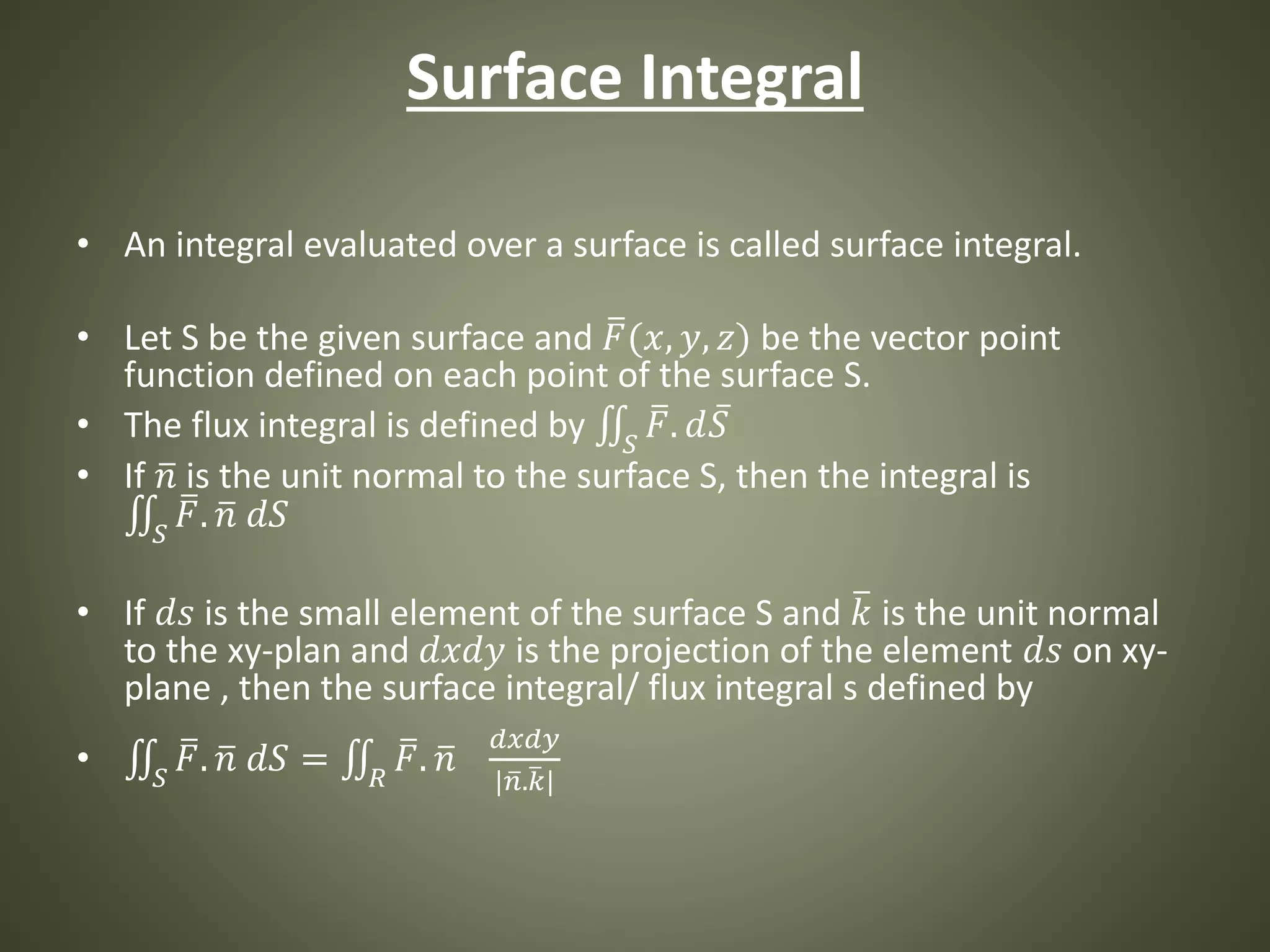 Surface Integral
• An integral evaluated over a surface is called surface integral.
• Let S be the given surface and 𝐹(𝑥, 𝑦, 𝑧) be the vector point
function defined on each point of the surface S.
• The flux integral is defined by 𝑆
𝐹. 𝑑 𝑆
• If 𝑛 is the unit normal to the surface S, then the integral is
𝑆
𝐹. 𝑛 𝑑𝑆
• If 𝑑𝑠 is the small element of the surface S and 𝑘 is the unit normal
to the xy-plan and 𝑑𝑥𝑑𝑦 is the projection of the element 𝑑𝑠 on xy-
plane , then the surface integral/ flux integral s defined by
• 𝑆
𝐹. 𝑛 𝑑𝑆 = 𝑅
𝐹. 𝑛
𝑑𝑥𝑑𝑦
| 𝑛. 𝑘|
 