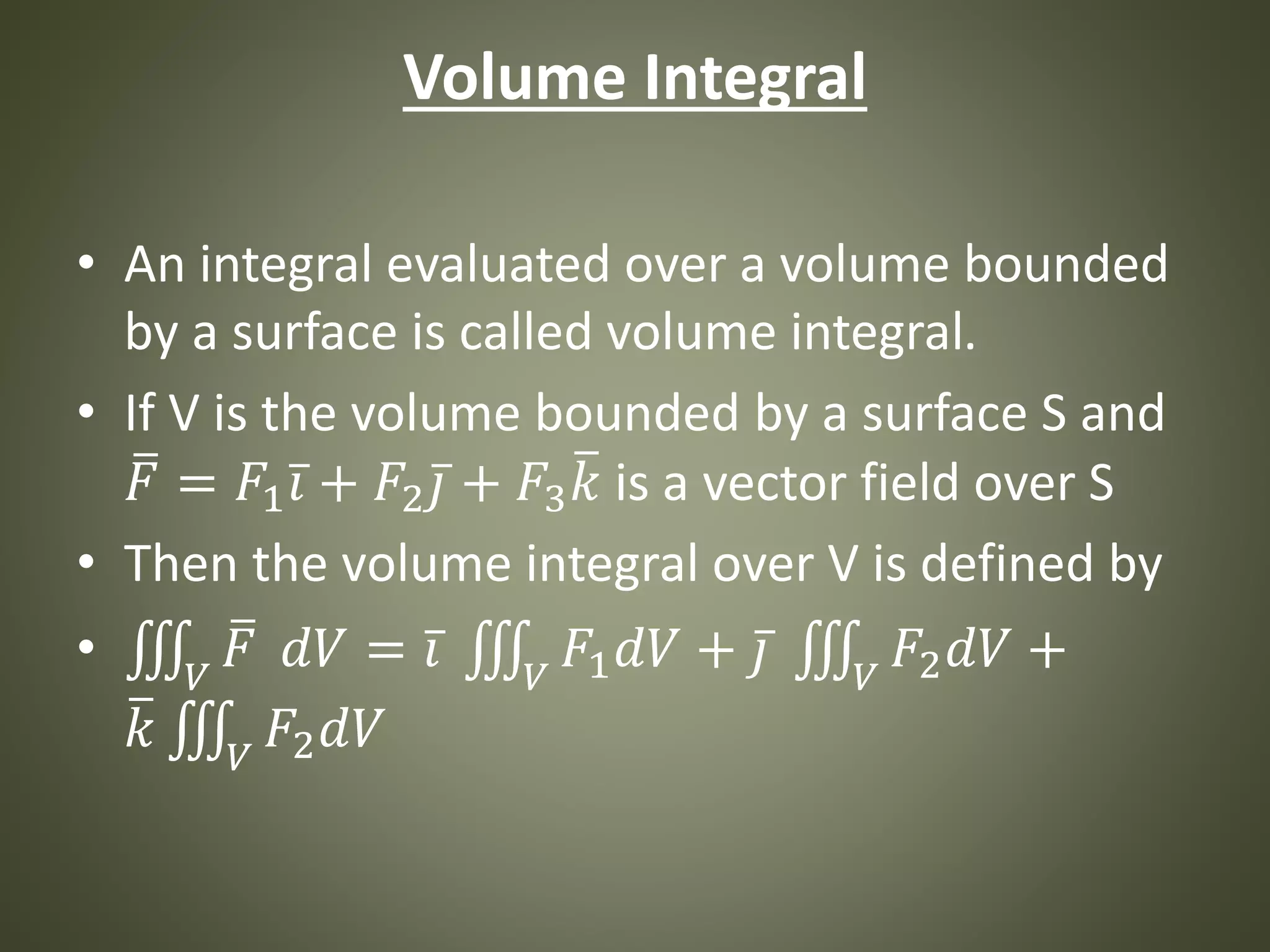 Volume Integral
• An integral evaluated over a volume bounded
by a surface is called volume integral.
• If V is the volume bounded by a surface S and
𝐹 = 𝐹1 𝑖 + 𝐹2 𝑗 + 𝐹3 𝑘 is a vector field over S
• Then the volume integral over V is defined by
• 𝑉
𝐹 𝑑𝑉 = 𝑖 𝑉
𝐹1 𝑑𝑉 + 𝑗 𝑉
𝐹2 𝑑𝑉 +
𝑘 𝑉
𝐹2 𝑑𝑉
 