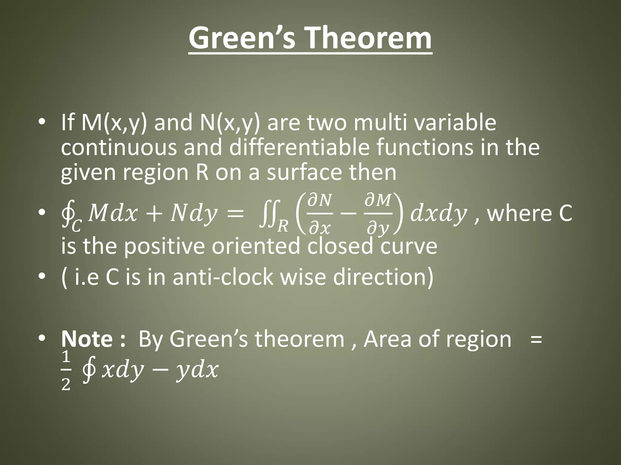 Green’s Theorem
• If M(x,y) and N(x,y) are two multi variable
continuous and differentiable functions in the
given region R on a surface then
• 𝐶
𝑀𝑑𝑥 + 𝑁𝑑𝑦 = 𝑅
𝜕𝑁
𝜕𝑥
−
𝜕𝑀
𝜕𝑦
𝑑𝑥𝑑𝑦 , where C
is the positive oriented closed curve
• ( i.e C is in anti-clock wise direction)
• Note : By Green’s theorem , Area of region =
1
2
𝑥𝑑𝑦 − 𝑦𝑑𝑥
 