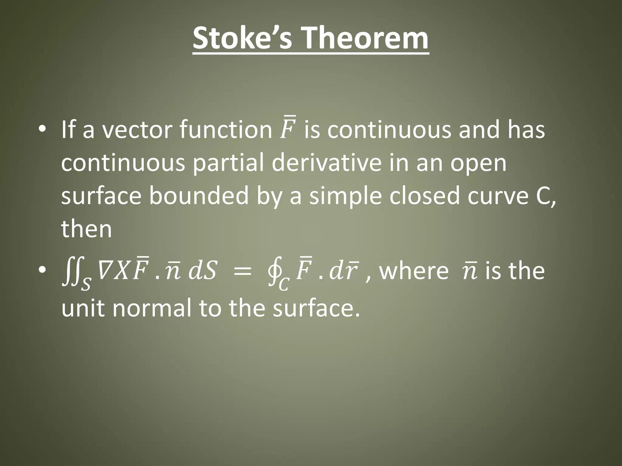 Stoke’s Theorem
• If a vector function 𝐹 is continuous and has
continuous partial derivative in an open
surface bounded by a simple closed curve C,
then
• 𝑆
𝛻𝑋 𝐹 . 𝑛 𝑑𝑆 = 𝐶
𝐹 . 𝑑 𝑟 , where 𝑛 is the
unit normal to the surface.
 