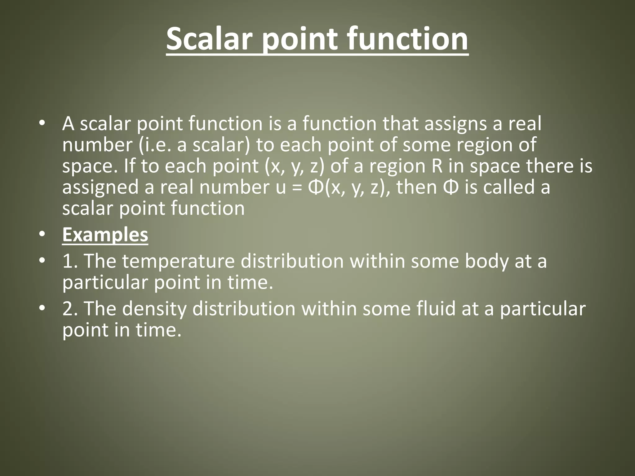 Scalar point function
• A scalar point function is a function that assigns a real
number (i.e. a scalar) to each point of some region of
space. If to each point (x, y, z) of a region R in space there is
assigned a real number u = Φ(x, y, z), then Φ is called a
scalar point function
• Examples
• 1. The temperature distribution within some body at a
particular point in time.
• 2. The density distribution within some fluid at a particular
point in time.
 