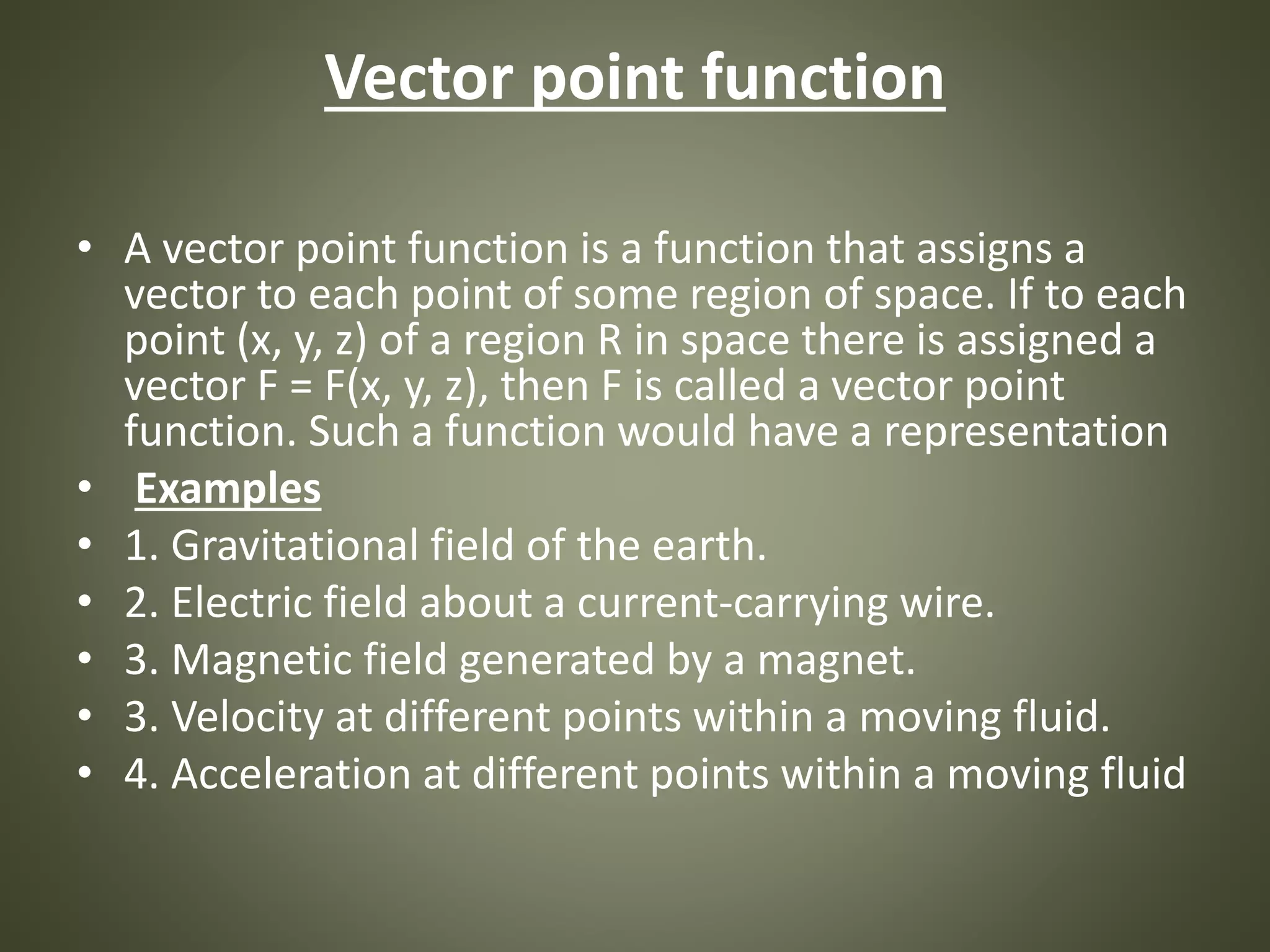 Vector point function
• A vector point function is a function that assigns a
vector to each point of some region of space. If to each
point (x, y, z) of a region R in space there is assigned a
vector F = F(x, y, z), then F is called a vector point
function. Such a function would have a representation
• Examples
• 1. Gravitational field of the earth.
• 2. Electric field about a current-carrying wire.
• 3. Magnetic field generated by a magnet.
• 3. Velocity at different points within a moving fluid.
• 4. Acceleration at different points within a moving fluid
 