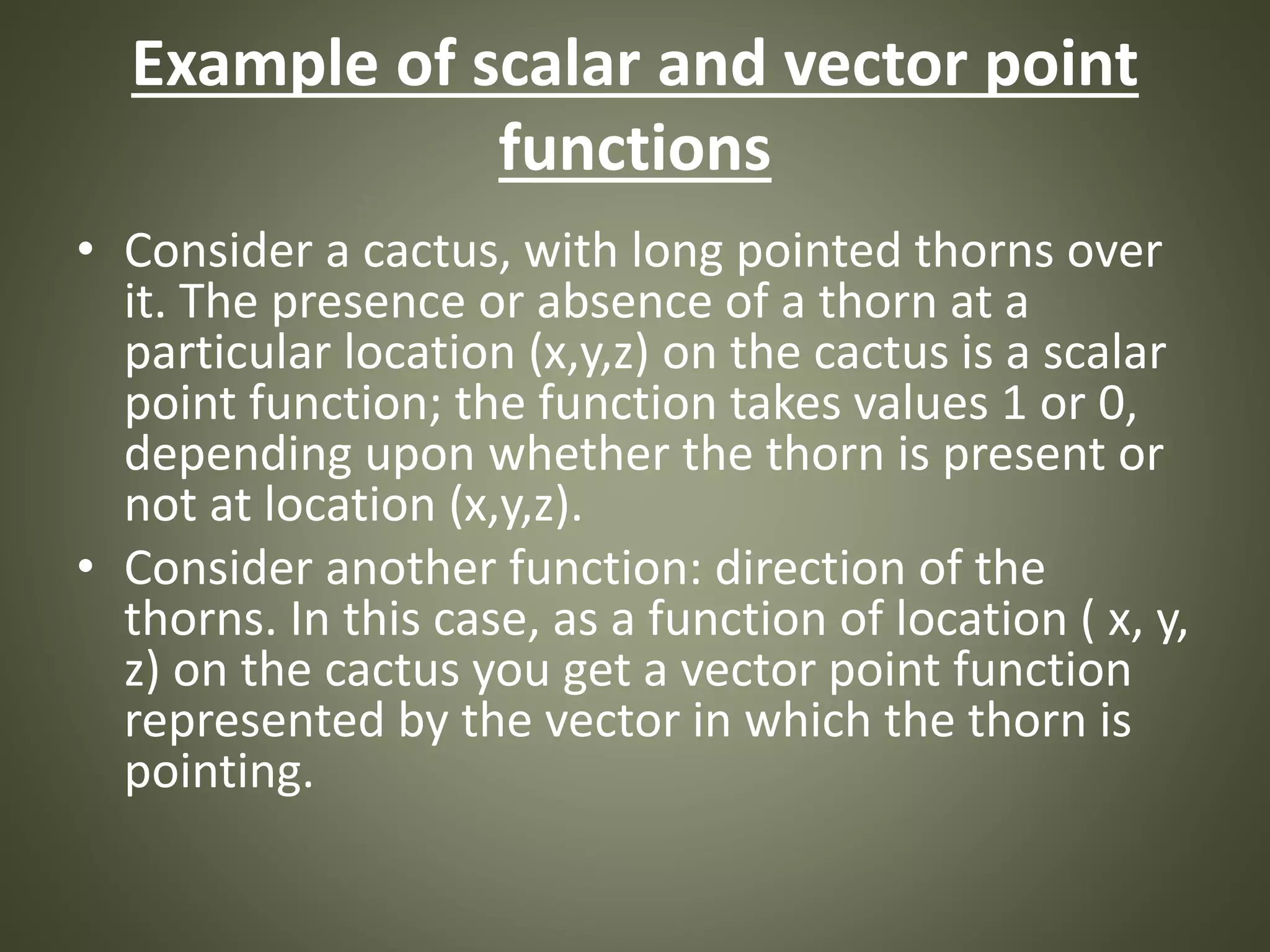 Example of scalar and vector point
functions
• Consider a cactus, with long pointed thorns over
it. The presence or absence of a thorn at a
particular location (x,y,z) on the cactus is a scalar
point function; the function takes values 1 or 0,
depending upon whether the thorn is present or
not at location (x,y,z).
• Consider another function: direction of the
thorns. In this case, as a function of location ( x, y,
z) on the cactus you get a vector point function
represented by the vector in which the thorn is
pointing.
 