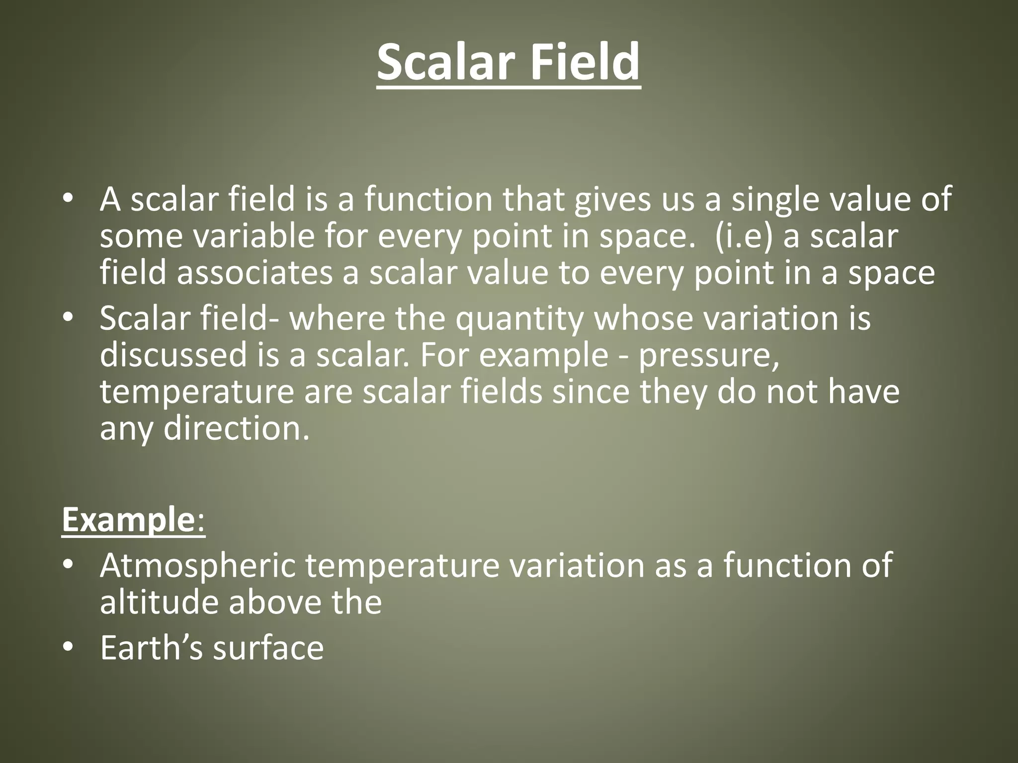 Scalar Field
• A scalar field is a function that gives us a single value of
some variable for every point in space. (i.e) a scalar
field associates a scalar value to every point in a space
• Scalar field- where the quantity whose variation is
discussed is a scalar. For example - pressure,
temperature are scalar fields since they do not have
any direction.
Example:
• Atmospheric temperature variation as a function of
altitude above the
• Earth’s surface
 